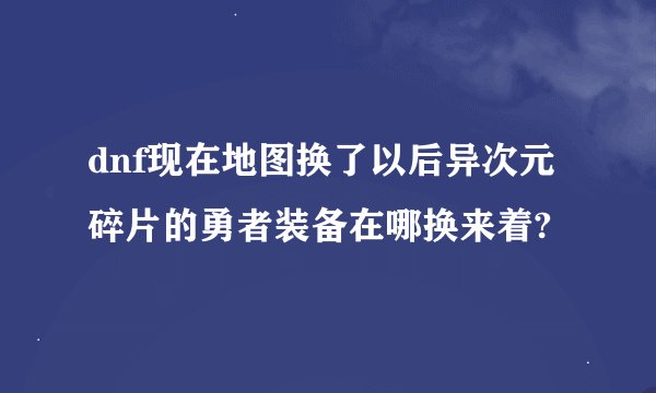 dnf现在地图换了以后异次元碎片的勇者装备在哪换来着?