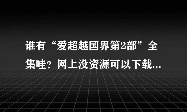 谁有“爱超越国界第2部”全集哇？网上没资源可以下载。如果有，能发我一份不？
