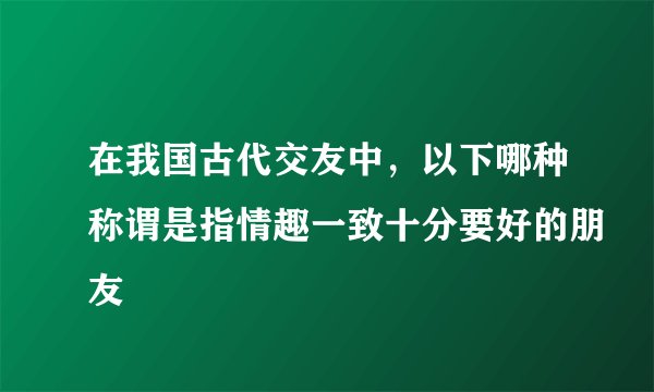 在我国古代交友中，以下哪种称谓是指情趣一致十分要好的朋友