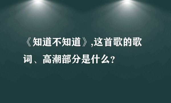 《知道不知道》,这首歌的歌词、高潮部分是什么？