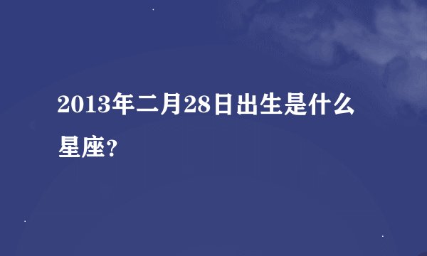 2013年二月28日出生是什么星座？