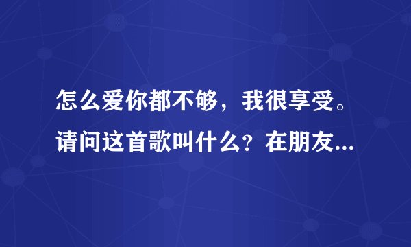 怎么爱你都不够，我很享受。请问这首歌叫什么？在朋友的彩铃上听到的，他也不知道歌名！