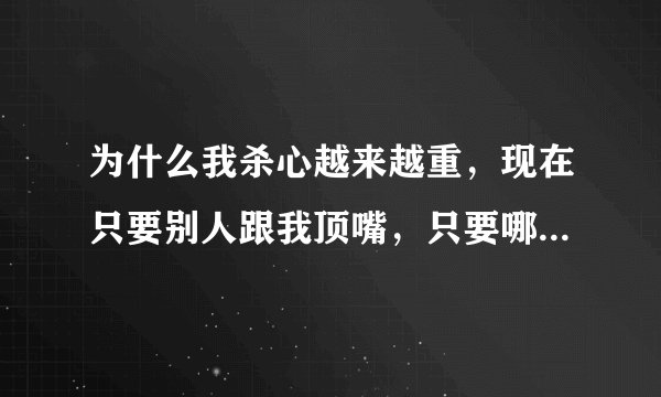 为什么我杀心越来越重，现在只要别人跟我顶嘴，只要哪里不合我意就想杀他全家，诛他九族。怎么办？