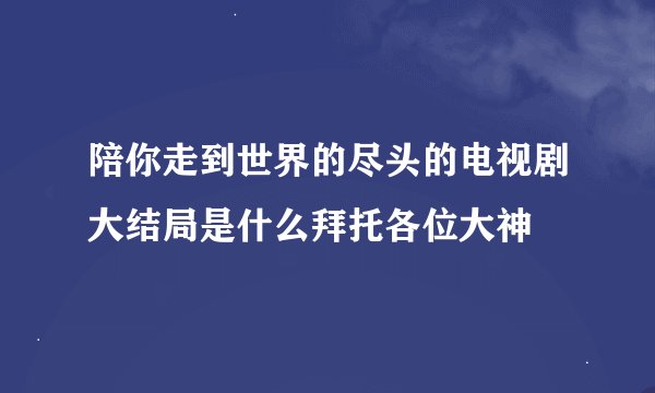 陪你走到世界的尽头的电视剧大结局是什么拜托各位大神