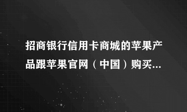 招商银行信用卡商城的苹果产品跟苹果官网（中国）购买的一样么（包装，产品质量）？