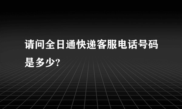 请问全日通快递客服电话号码是多少?