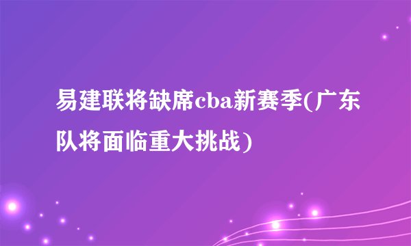 易建联将缺席cba新赛季(广东队将面临重大挑战)