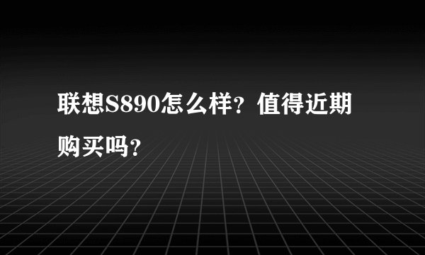 联想S890怎么样？值得近期购买吗？
