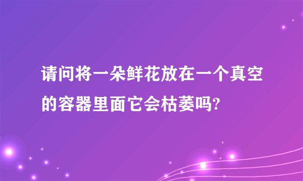 请问将一朵鲜花放在一个真空的容器里面它会枯萎吗?