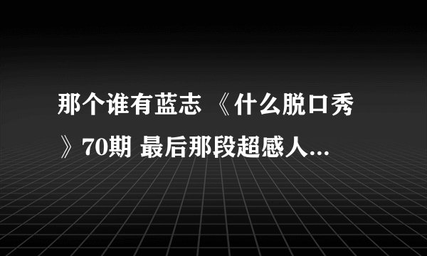 那个谁有蓝志 《什么脱口秀》70期 最后那段超感人的那段话的文字，发一下呗？？？ 跪求啊 谢谢了