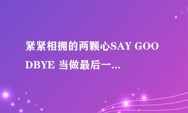 紧紧相拥的两颗心SAY GOODBYE 当做最后一次对你的溺爱 是那个歌曲的歌词?名字是?