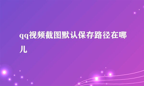 qq视频截图默认保存路径在哪儿