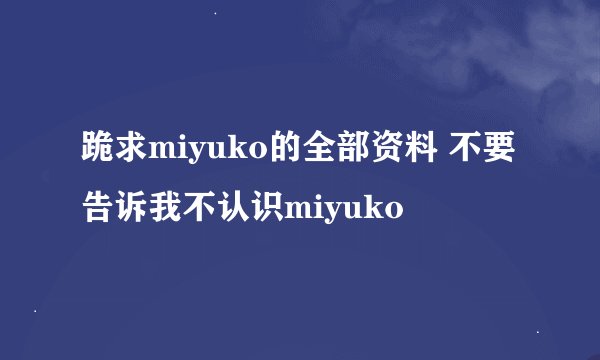 跪求miyuko的全部资料 不要告诉我不认识miyuko