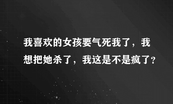 我喜欢的女孩要气死我了，我想把她杀了，我这是不是疯了？