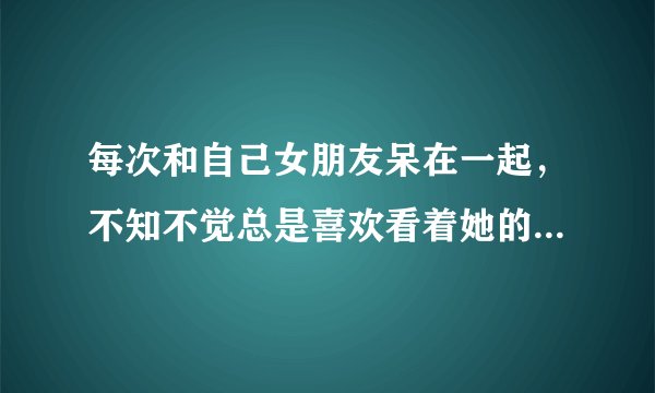 每次和自己女朋友呆在一起，不知不觉总是喜欢看着她的脸，这样好吗