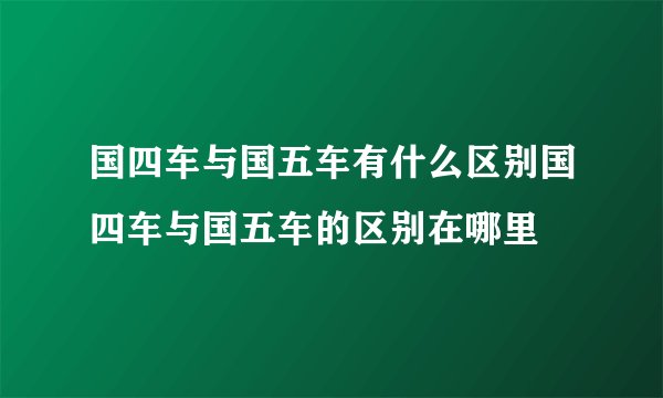 国四车与国五车有什么区别国四车与国五车的区别在哪里