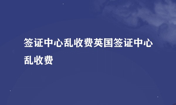 签证中心乱收费英国签证中心乱收费