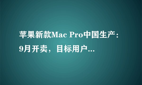 苹果新款Mac Pro中国生产：9月开卖，目标用户是专业设计者？