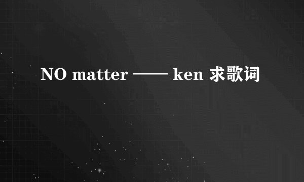 NO matter —— ken 求歌词