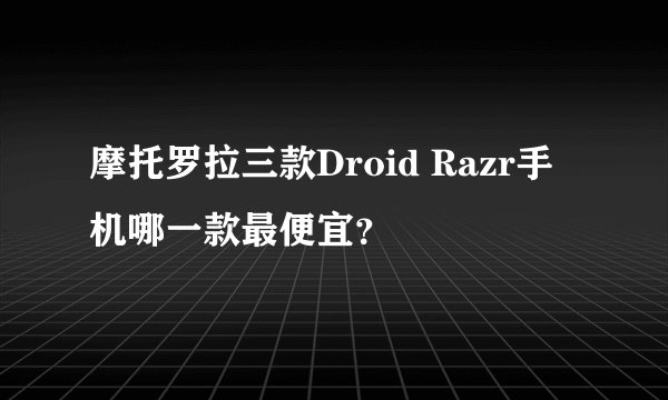 摩托罗拉三款Droid Razr手机哪一款最便宜？