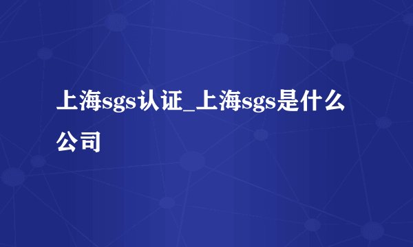上海sgs认证_上海sgs是什么公司