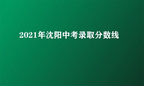 2021年沈阳中考录取分数线
