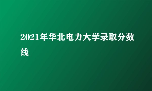 2021年华北电力大学录取分数线