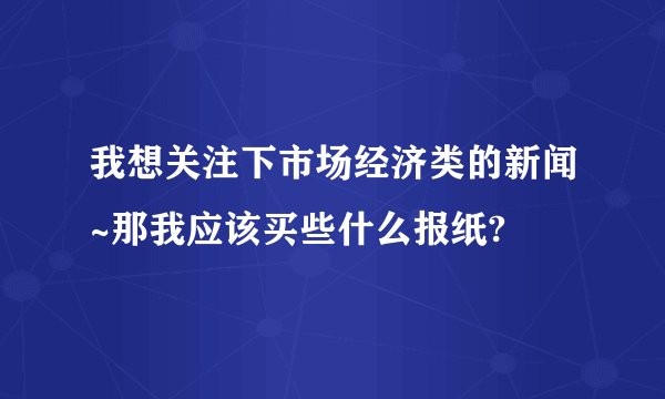 我想关注下市场经济类的新闻~那我应该买些什么报纸?