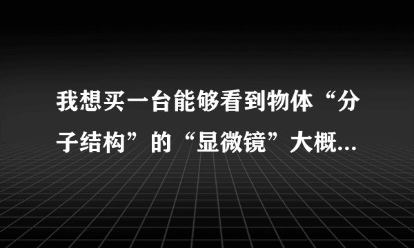 我想买一台能够看到物体“分子结构”的“显微镜”大概要多少钱？这种显微镜名称叫做？？？？