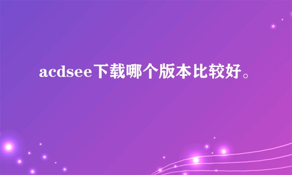 acdsee下载哪个版本比较好。