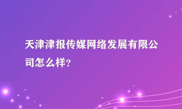 天津津报传媒网络发展有限公司怎么样？