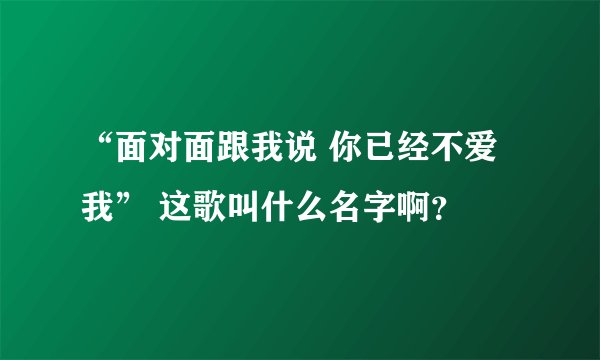 “面对面跟我说 你已经不爱我” 这歌叫什么名字啊？