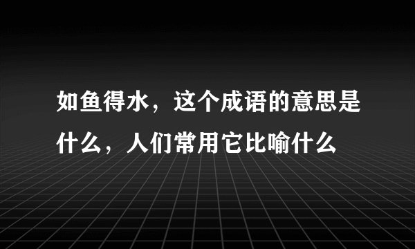 如鱼得水，这个成语的意思是什么，人们常用它比喻什么