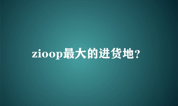 zioop最大的进货地？