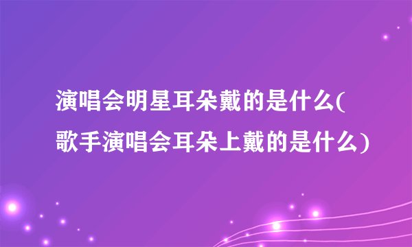 演唱会明星耳朵戴的是什么(歌手演唱会耳朵上戴的是什么)