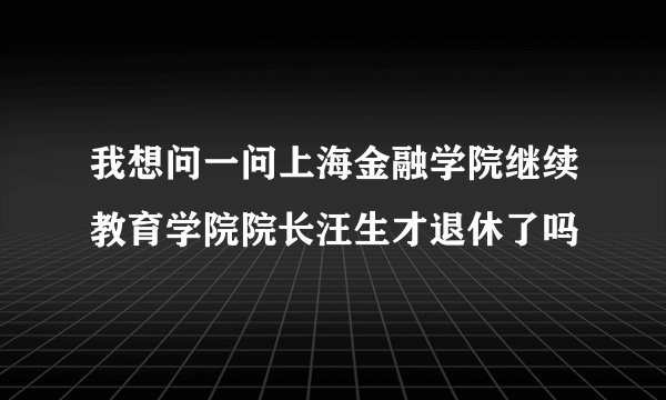 我想问一问上海金融学院继续教育学院院长汪生才退休了吗