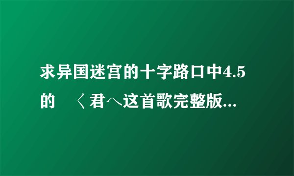 求异国迷宫的十字路口中4.5的逺く君へ这首歌完整版和罗马音歌词
