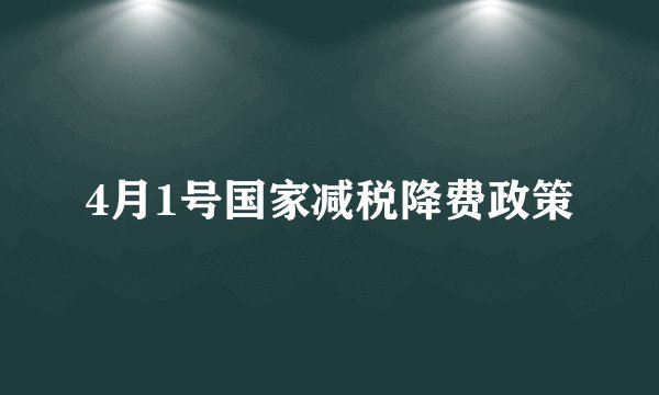 4月1号国家减税降费政策