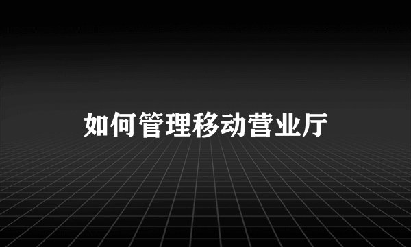 如何管理移动营业厅