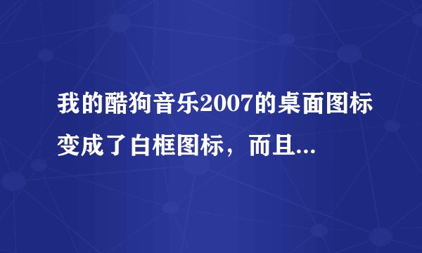 我的酷狗音乐2007的桌面图标变成了白框图标，而且打不开了，怎么回事啊？是不是里面的歌也全没了呢？