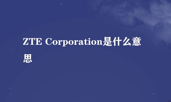 ZTE Corporation是什么意思