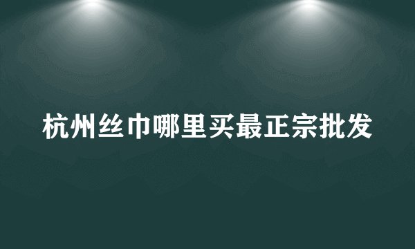 杭州丝巾哪里买最正宗批发