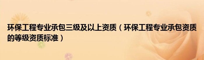 环保工程专业承包三级及以上资质环保工程专业承包资质的等级资质标准