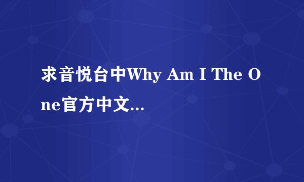 求音悦台中Why Am I The One官方中文歌词!注意是和音悦台里官方中文字幕一模一样的中英