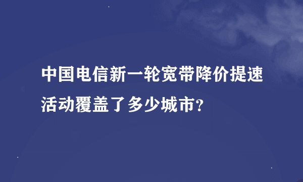 中国电信新一轮宽带降价提速活动覆盖了多少城市？