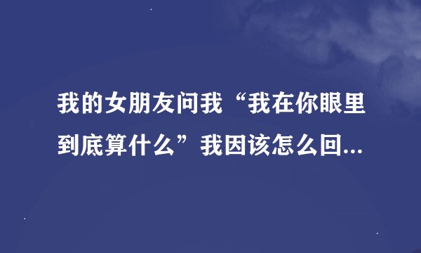 我的女朋友问我“我在你眼里到底算什么”我因该怎么回答、她是我最心爱的女人、希望给个完美的答案、让...