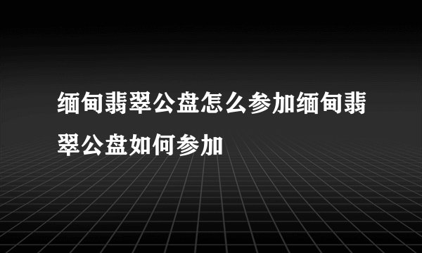 缅甸翡翠公盘怎么参加缅甸翡翠公盘如何参加