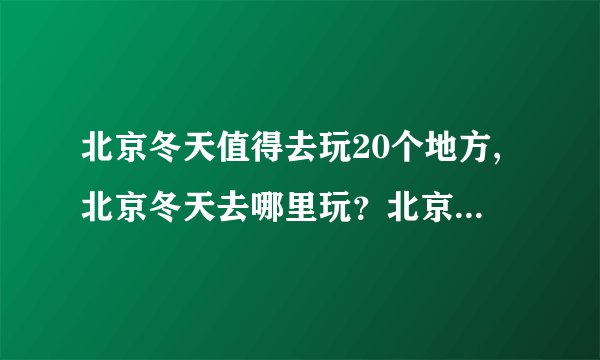 北京冬天值得去玩20个地方,北京冬天去哪里玩？北京冬季旅游的最佳去处