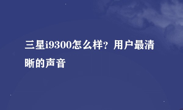 三星i9300怎么样？用户最清晰的声音