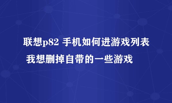 联想p82 手机如何进游戏列表 我想删掉自带的一些游戏